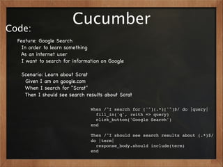 Code:
                        Cucumber
  Feature: Google Search
    In order to learn something
   As an internet user
    I want to search for information on Google

   Scenario: Learn about Scrat
    Given I am on google.com
    When I search for "Scrat"
    Then I should see search results about Scrat

                                When /^I search for ['"](.*)['"]$/ do |query|
                                  fill_in('q', :with => query)
                                  click_button('Google Search')
                                end

                                Then /^I should see search results about (.*)$/
                                do |term|
                                  response_body.should include(term)
                                end
 