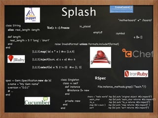 Splash                                               "motherboard" =~ /board/
class String                                                in_place!
                                 %w(a b c).freeze
 alias :real_length :length
                                                                        empty?                 :symbol
 def length                                                                                                       a ||= []
   real_length > 5 ? 'long' : 'short'
 end                                    raise InvalidFormat unless Formats.include?(format)
end
                     [1,2,3].map{ |e| e * e } #=> [1,4,9]

                     [1,2,3].inject{|sum, e| s + e} #=> 6

                     [1,2,3].select{|e| e % 2 != 0} #=> [1, 3]



                                            class Singleton              RSpec
spec = Gem::Speciﬁcation.new do |s|
  s.name = “My Gem name”                      class << self
  s.version = “0.0.1”                           def instance                File.instance_methods.grep(/.*each.*/)
  # ...                                           @instance ||= new
end                                             end
                                                                  chars = "hello world".tap {|x| puts "original object: #{x.inspect}"}
                                                                   .each_char           .tap {|x| puts "each_char returns: #{x.inspect}"}
                                               private :new        .to_a                .tap {|x| puts "to_a returns: #{x.inspect}"}
                                             end                   .map {|c| c.succ } .tap {|x| puts "map returns: #{x.inspect}" }
                                            end                    .sort               .tap {|x| puts "sort returns: #{x.inspect}"}
 