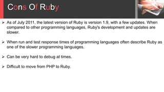 Cons Of Ruby
 As of July 2011, the latest version of Ruby is version 1.9, with a few updates. When
compared to other programming languages, Ruby's development and updates are
slower.
 When run and test response times of programming languages often describe Ruby as
one of the slower programming languages.
 Can be very hard to debug at times.
 Difficult to move from PHP to Ruby.
 