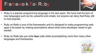Framework For Ruby
• Ruby is a popular programming language in the last years. We have had the born of
new languages such as Go, powerful and simple, but anyone can deny that Ruby still
is most popular.
• Ruby on Rails is one of the frameworks and it’s designed to make programming web
apps a lot easier by making assumptions about what every developer needs to get
started.
• Ruby on Rails lets you write less code while accomplishing more than many other
languages and frameworks.
 