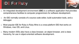 IDE For Ruby
o An integrated development environment (IDE) is a software application that provides
comprehensive facilities to computer programmers for software development.
o An IDE normally consists of a source code editor, build automation tools, and a
debugger.
o Most popular IDE for Ruby is Ruby Mine is a cross-platform IDE that works on
Windows, mac OS, and Linux.
o Many modern IDEs also have a class browser, an object browser, and a class
hierarchy, for use in object-oriented software development.
 