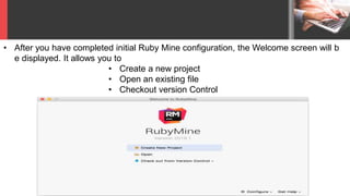 • After you have completed initial Ruby Mine configuration, the Welcome screen will b
e displayed. It allows you to
• Create a new project
• Open an existing file
• Checkout version Control
 