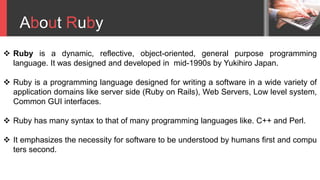 About Ruby
 Ruby is a dynamic, reflective, object-oriented, general purpose programming
language. It was designed and developed in mid-1990s by Yukihiro Japan.
 Ruby is a programming language designed for writing a software in a wide variety of
application domains like server side (Ruby on Rails), Web Servers, Low level system,
Common GUI interfaces.
 Ruby has many syntax to that of many programming languages like. C++ and Perl.
 It emphasizes the necessity for software to be understood by humans first and compu
ters second.
 