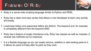  Ruby is a server-side scripting language similar to Python and PERL.
 Ruby has a clean and easy syntax that allows a new developer to learn very quickly
and easily.
 Lowercase letters and uppercase letters are distinct. The keyword end, for example,
is completely different from the keyword END.
 Ruby has a feature of single inheritance only. Ruby has classes as well as modules. A
module has methods but no instances.
• It is a flexible language as you can easily remove, redefine or add existing parts to it.
It allows its users to freely alter its parts as they wish.
Features Of Ruby
 
