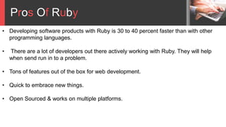 Pros Of Ruby
• Developing software products with Ruby is 30 to 40 percent faster than with other
programming languages.
• There are a lot of developers out there actively working with Ruby. They will help
when send run in to a problem.
• Tons of features out of the box for web development.
• Quick to embrace new things.
• Open Sourced & works on multiple platforms.
 