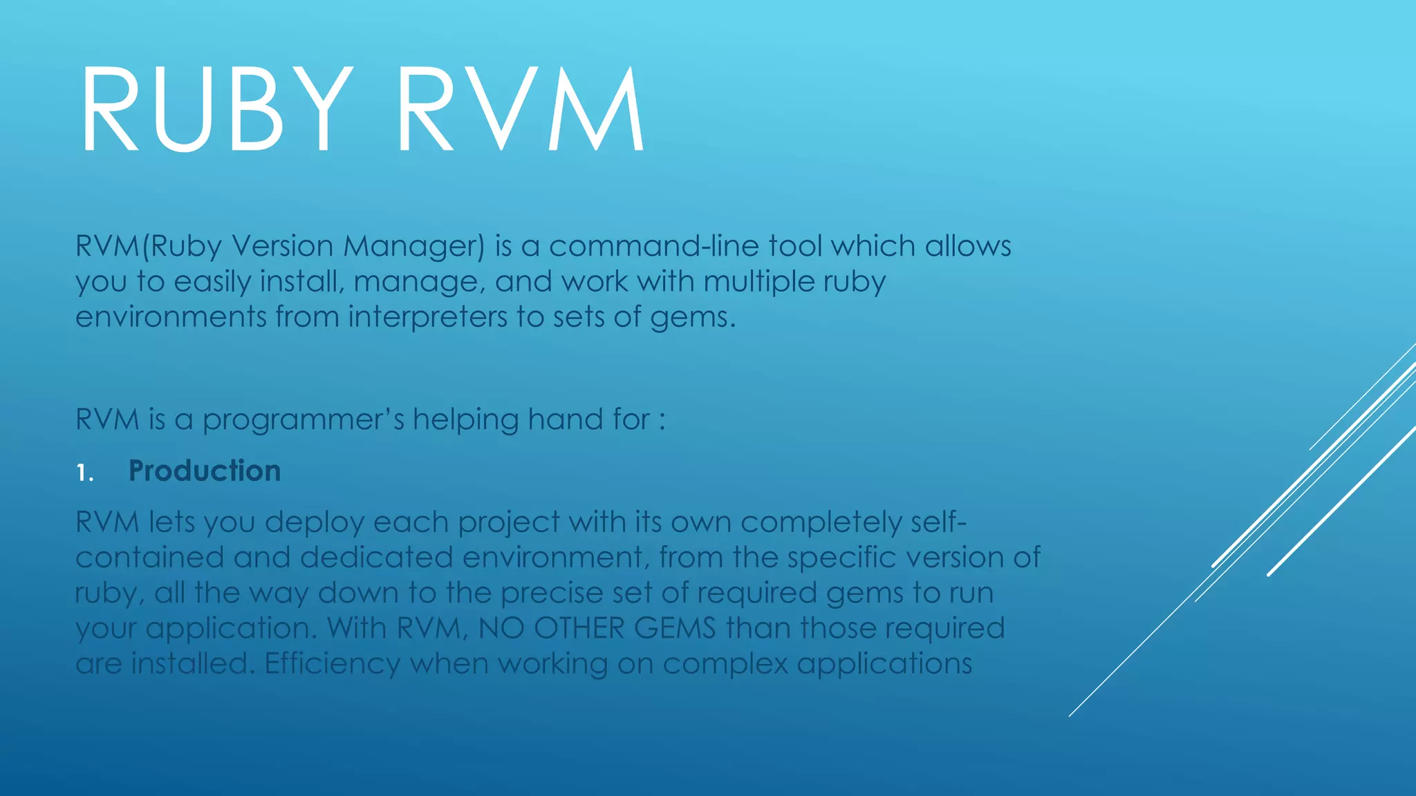 RUBY RVM
RVM(Ruby Version Manager) is a command-line tool which allows
you to easily install, manage, and work with multiple ruby
environments from interpreters to sets of gems.
RVM is a programmer’s helping hand for :
1. Production
RVM lets you deploy each project with its own completely self-
contained and dedicated environment, from the specific version of
ruby, all the way down to the precise set of required gems to run
your application. With RVM, NO OTHER GEMS than those required
are installed. Efficiency when working on complex applications
 