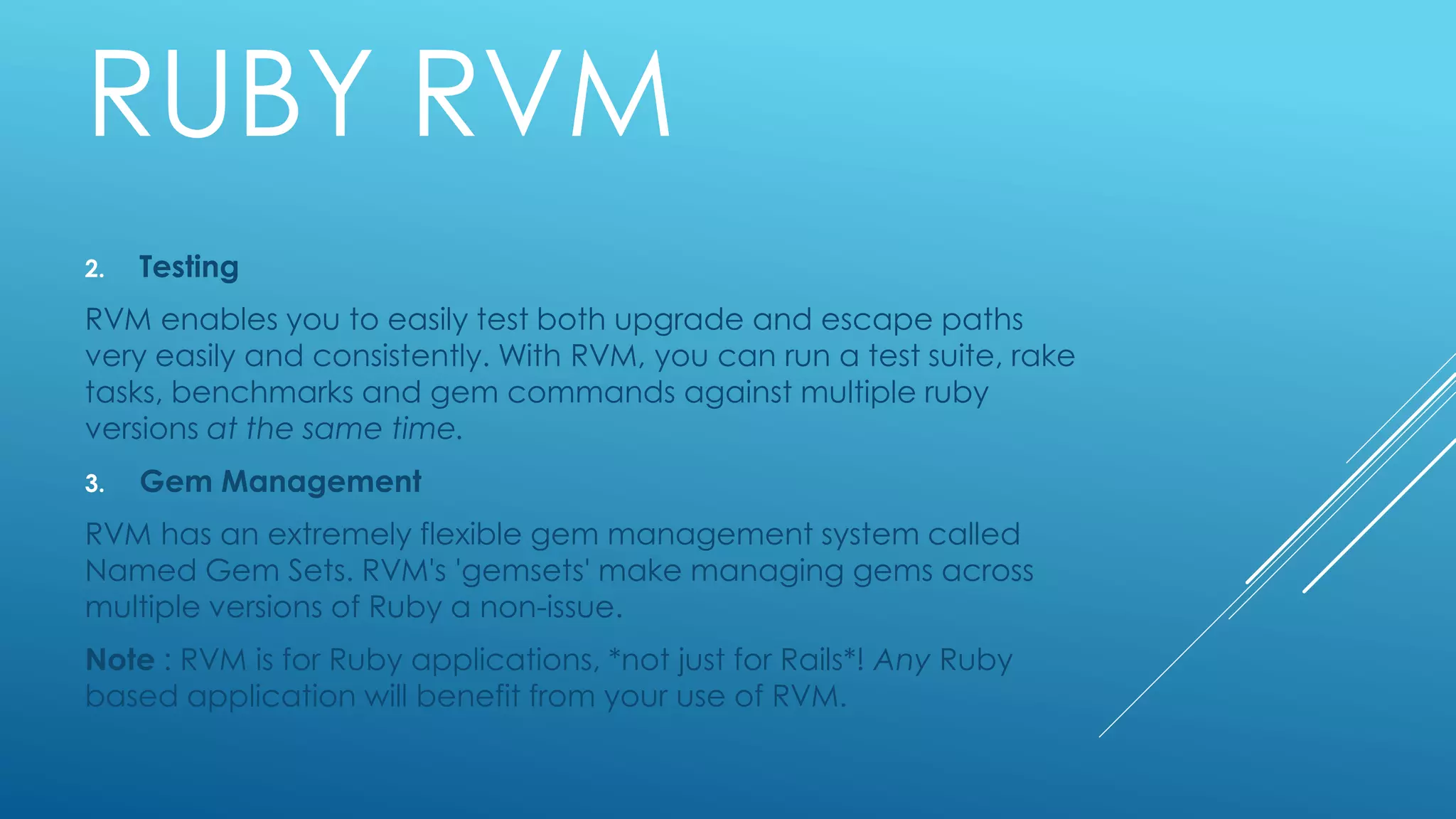 RUBY RVM
2. Testing
RVM enables you to easily test both upgrade and escape paths
very easily and consistently. With RVM, you can run a test suite, rake
tasks, benchmarks and gem commands against multiple ruby
versions at the same time.
3. Gem Management
RVM has an extremely flexible gem management system called
Named Gem Sets. RVM's 'gemsets' make managing gems across
multiple versions of Ruby a non-issue.
Note : RVM is for Ruby applications, *not just for Rails*! Any Ruby
based application will benefit from your use of RVM.
 