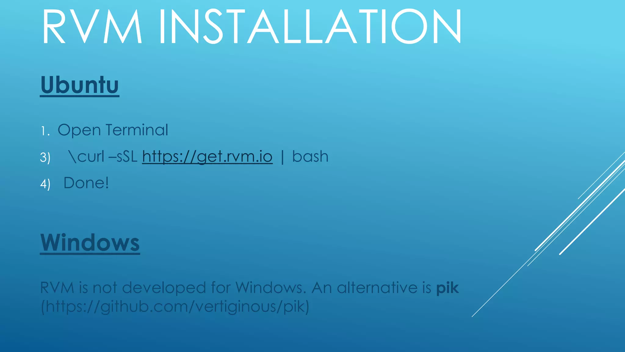 RVM INSTALLATION
Ubuntu
1. Open Terminal
3) curl –sSL https://get.rvm.io | bash
4) Done!
Windows
RVM is not developed for Windows. An alternative is pik
(https://github.com/vertiginous/pik)
 