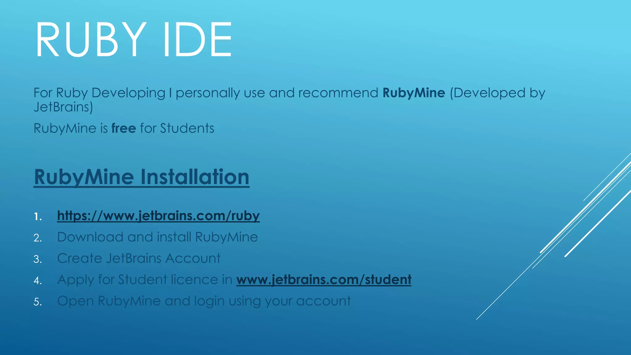 RUBY IDE
For Ruby Developing I personally use and recommend RubyMine (Developed by
JetBrains)
RubyMine is free for Students
RubyMine Installation
1. https://www.jetbrains.com/ruby
2. Download and install RubyMine
3. Create JetBrains Account
4. Apply for Student licence in www.jetbrains.com/student
5. Open RubyMine and login using your account
 