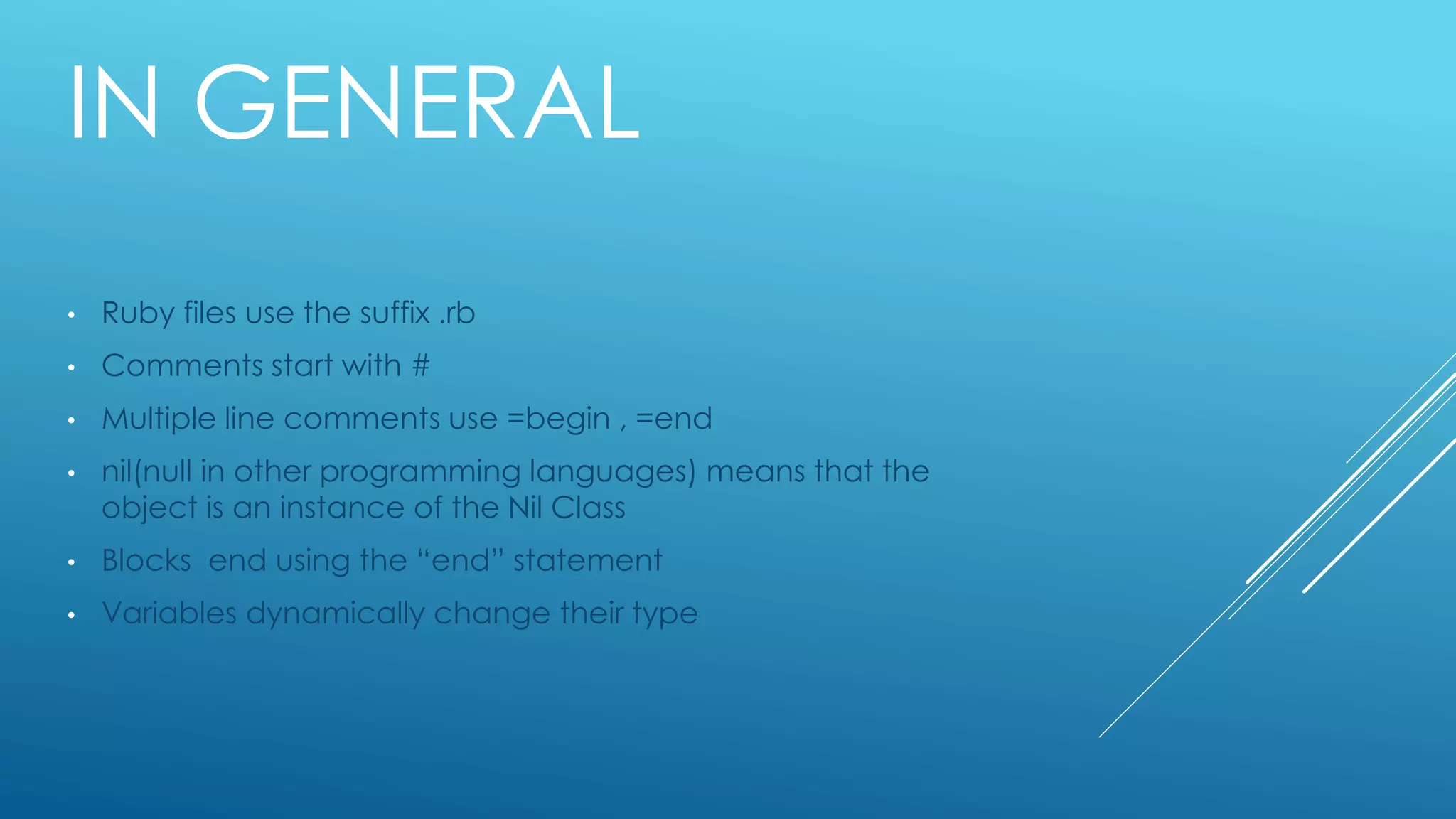 IN GENERAL
• Ruby files use the suffix .rb
• Comments start with #
• Multiple line comments use =begin , =end
• nil(null in other programming languages) means that the
object is an instance of the Nil Class
• Blocks end using the “end” statement
• Variables dynamically change their type
 