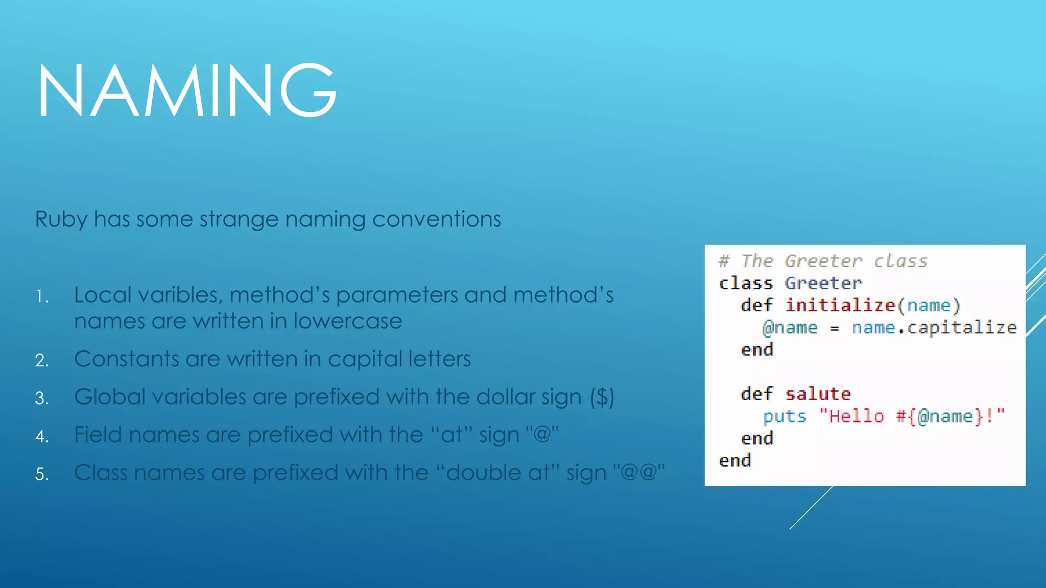 NAMING
Ruby has some strange naming conventions
1. Local varibles, method’s parameters and method’s
names are written in lowercase
2. Constants are written in capital letters
3. Global variables are prefixed with the dollar sign ($)
4. Field names are prefixed with the “at” sign "@"
5. Class names are prefixed with the “double at” sign "@@"
 