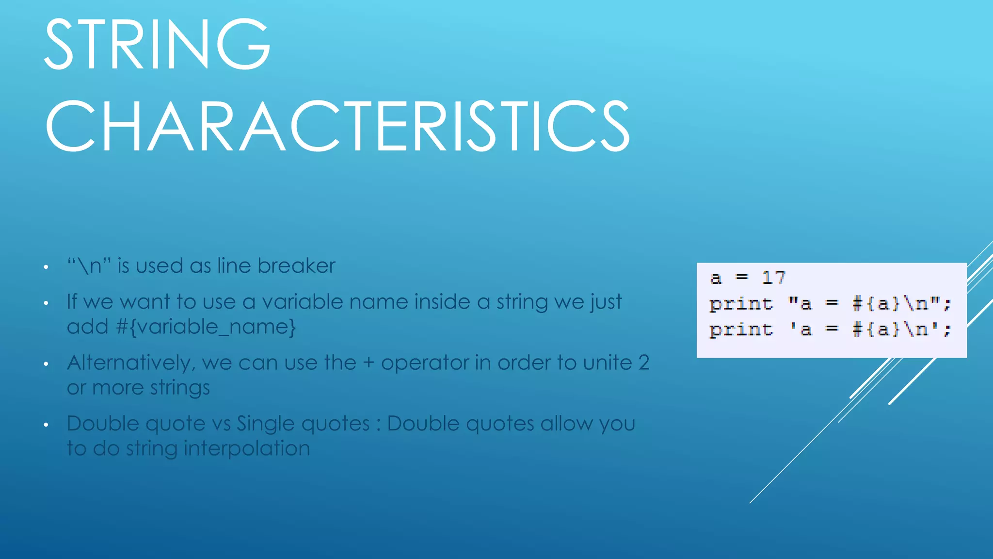 STRING
CHARACTERISTICS
• “n” is used as line breaker
• If we want to use a variable name inside a string we just
add #{variable_name}
• Alternatively, we can use the + operator in order to unite 2
or more strings
• Double quote vs Single quotes : Double quotes allow you
to do string interpolation
 