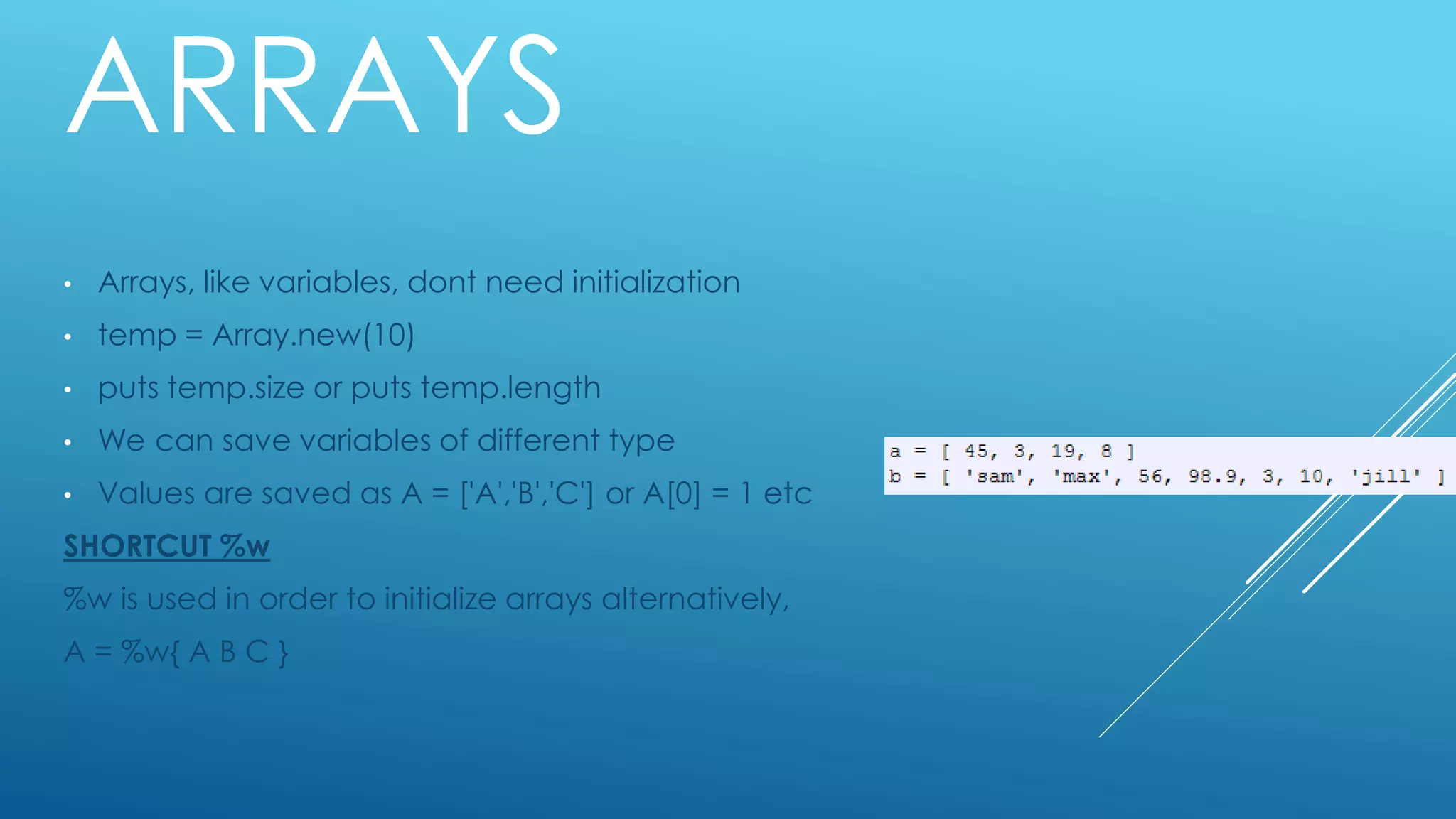 ARRAYS
• Arrays, like variables, dont need initialization
• temp = Array.new(10)
• puts temp.size or puts temp.length
• We can save variables of different type
• Values are saved as A = ['A','B','C'] or A[0] = 1 etc
SHORTCUT %w
%w is used in order to initialize arrays alternatively,
A = %w{ A B C }
 