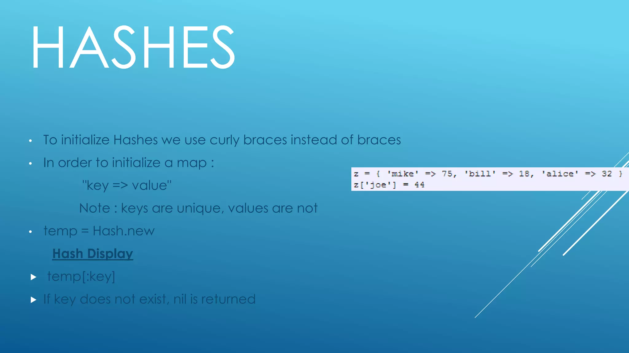 HASHES
• To initialize Hashes we use curly braces instead of braces
• In order to initialize a map :
"key => value"
Note : keys are unique, values are not
• temp = Hash.new
Hash Display
 temp[:key]
 If key does not exist, nil is returned
 