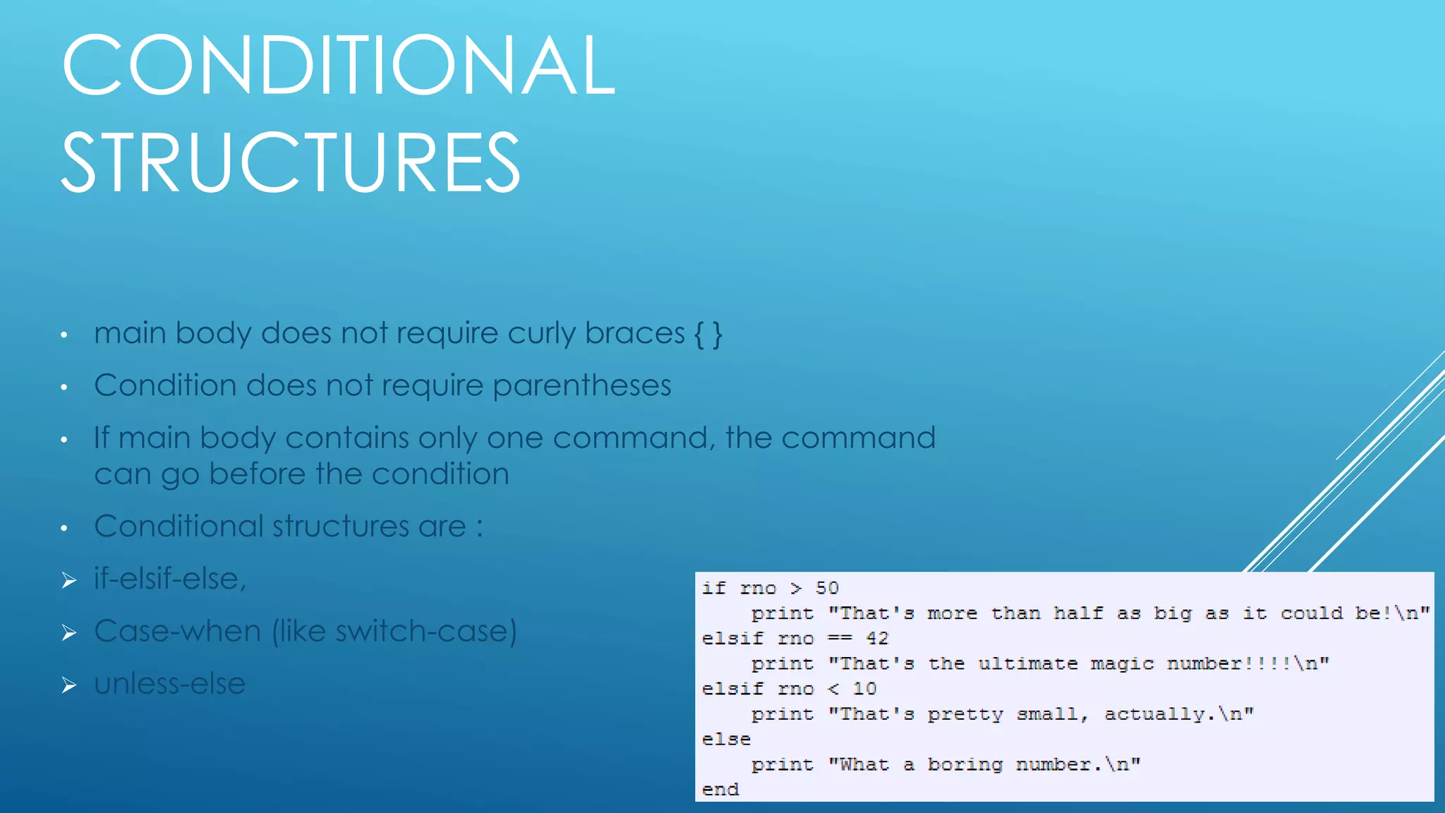 CONDITIONAL
STRUCTURES
• main body does not require curly braces { }
• Condition does not require parentheses
• If main body contains only one command, the command
can go before the condition
• Conditional structures are :
 if-elsif-else,
 Case-when (like switch-case)
 unless-else
 