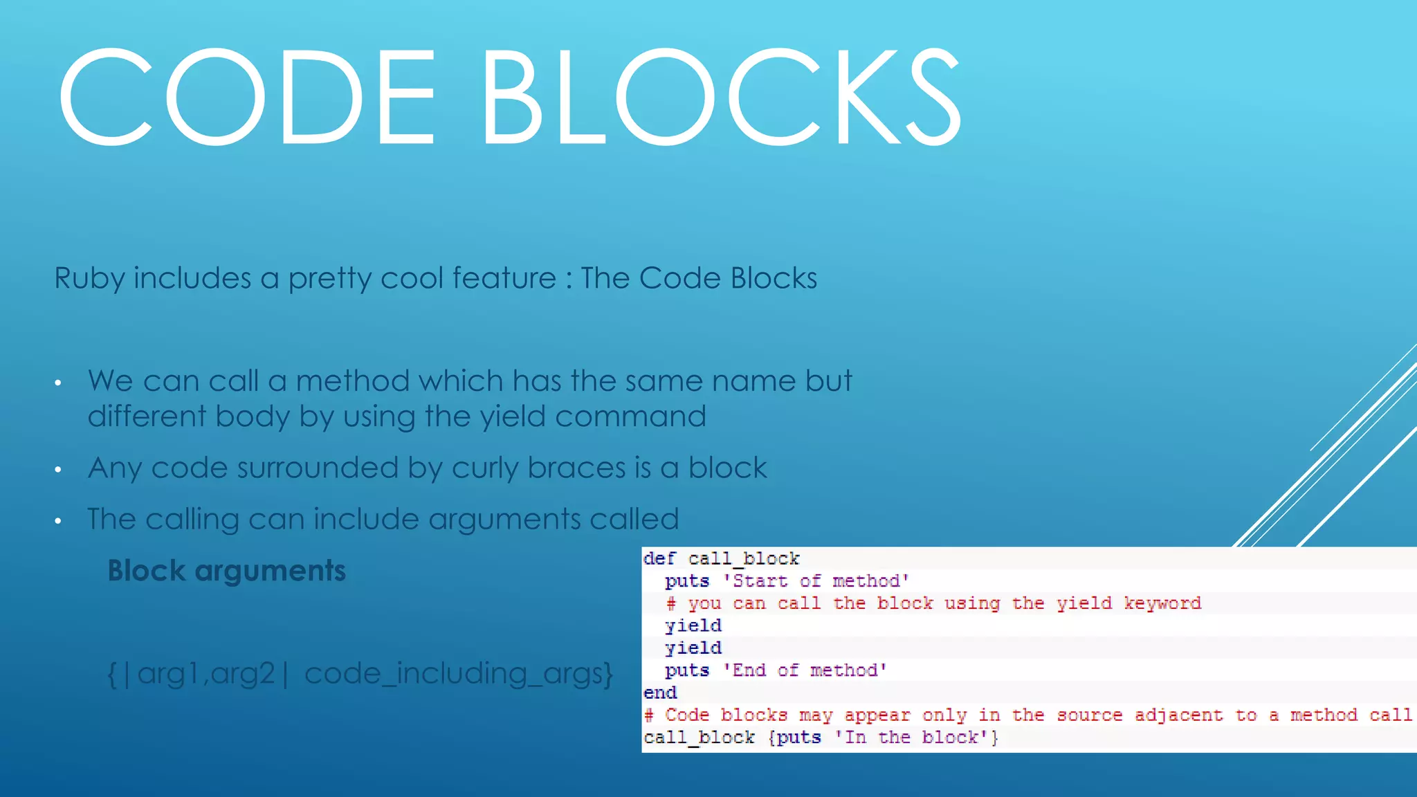CODE BLOCKS
Ruby includes a pretty cool feature : The Code Blocks
• We can call a method which has the same name but
different body by using the yield command
• Any code surrounded by curly braces is a block
• The calling can include arguments called
Block arguments
{|arg1,arg2| code_including_args}
 