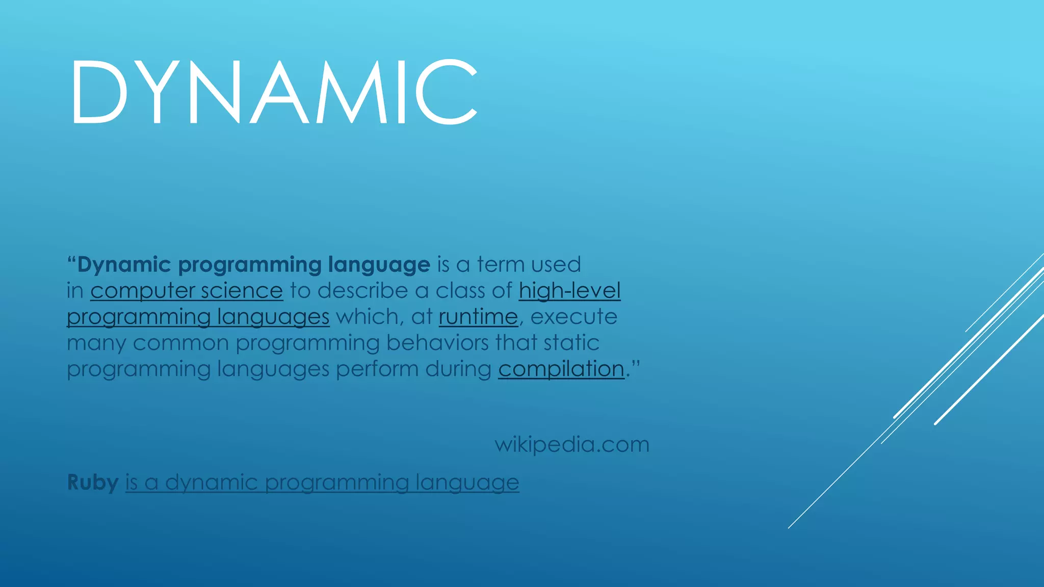 DYNAMIC
“Dynamic programming language is a term used
in computer science to describe a class of high-level
programming languages which, at runtime, execute
many common programming behaviors that static
programming languages perform during compilation.”
wikipedia.com
Ruby is a dynamic programming language
 