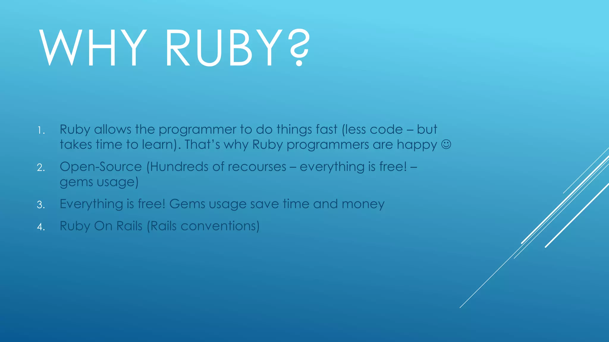 WHY RUBY?
1. Ruby allows the programmer to do things fast (less code – but
takes time to learn). That’s why Ruby programmers are happy 
2. Open-Source (Hundreds of recourses – everything is free! –
gems usage)
3. Everything is free! Gems usage save time and money
4. Ruby On Rails (Rails conventions)
 