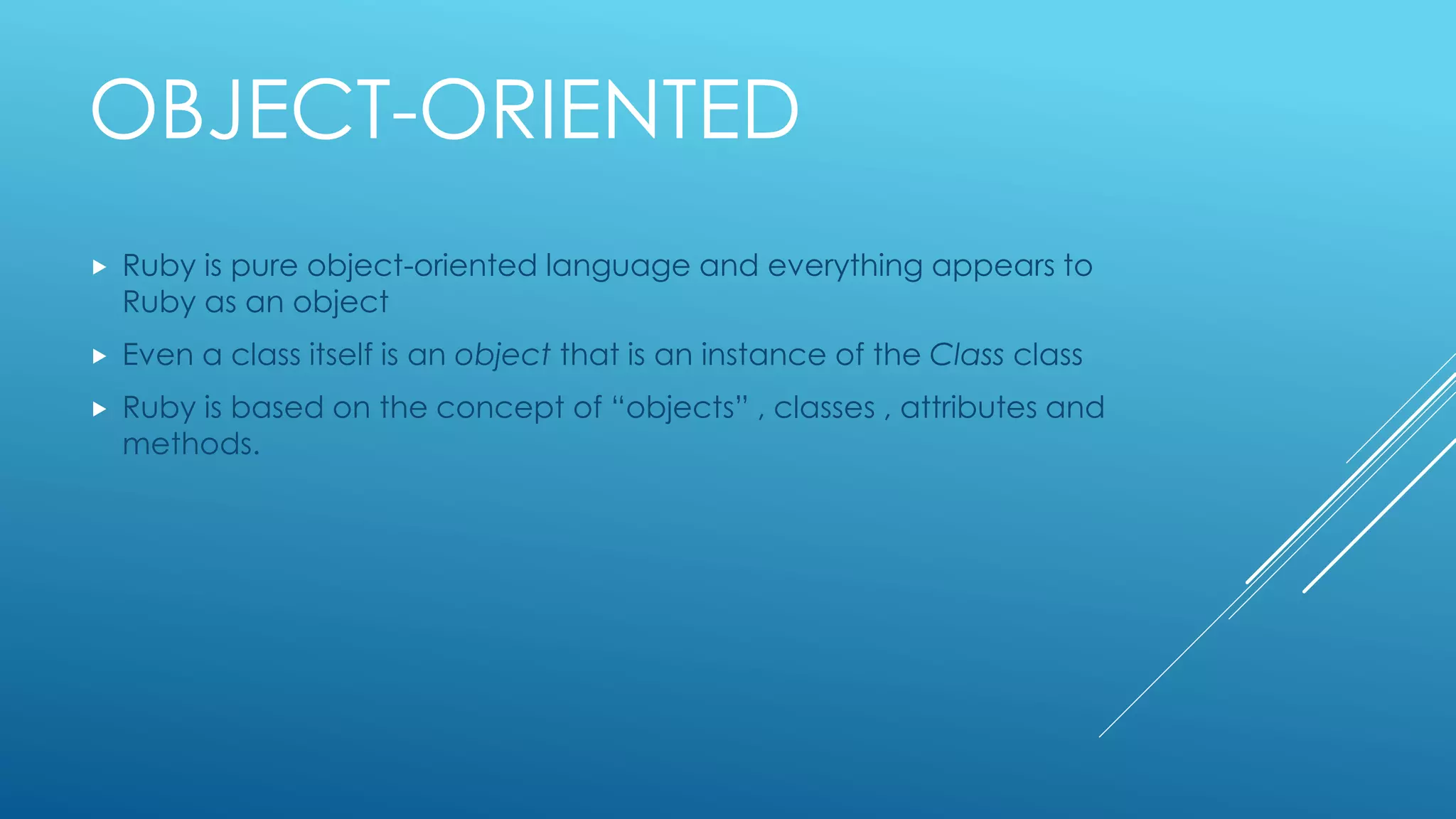 OBJECT-ORIENTED
 Ruby is pure object-oriented language and everything appears to
Ruby as an object
 Even a class itself is an object that is an instance of the Class class
 Ruby is based on the concept of “objects” , classes , attributes and
methods.
 
