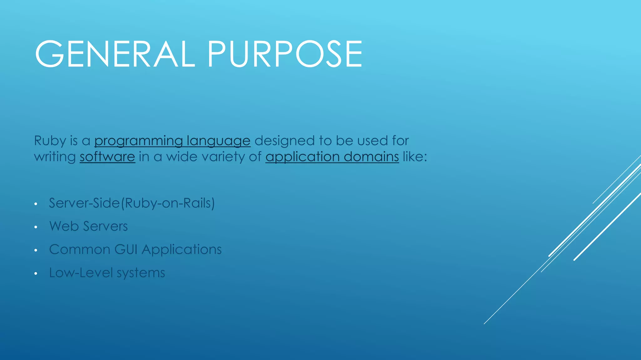 GENERAL PURPOSE
Ruby is a programming language designed to be used for
writing software in a wide variety of application domains like:
• Server-Side(Ruby-on-Rails)
• Web Servers
• Common GUI Applications
• Low-Level systems
 