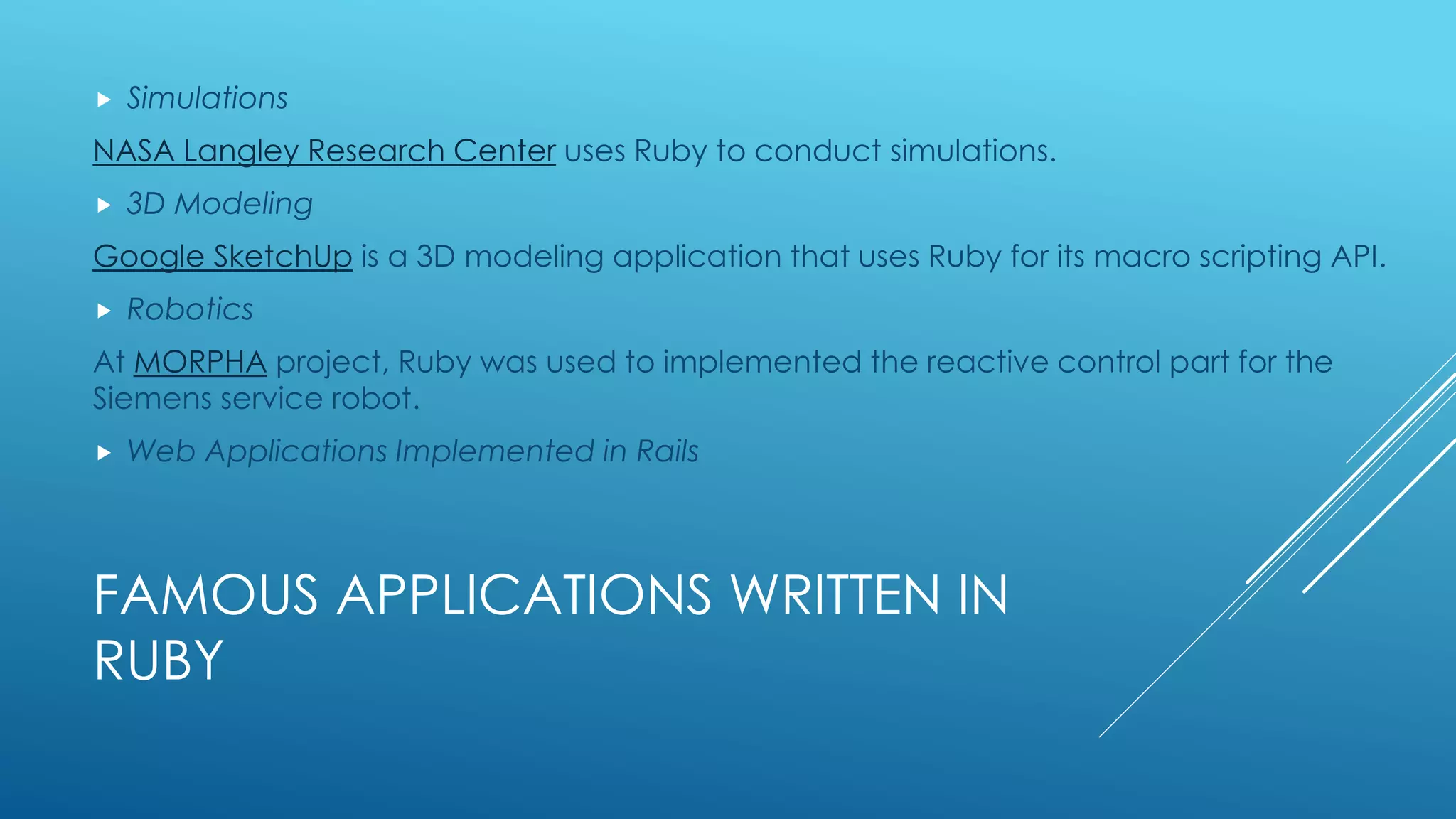 FAMOUS APPLICATIONS WRITTEN IN
RUBY
 Simulations
NASA Langley Research Center uses Ruby to conduct simulations.
 3D Modeling
Google SketchUp is a 3D modeling application that uses Ruby for its macro scripting API.
 Robotics
At MORPHA project, Ruby was used to implemented the reactive control part for the
Siemens service robot.
 Web Applications Implemented in Rails
 
