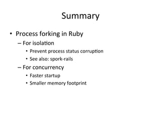 Summary
•  Process	
  forking	
  in	
  Ruby	
  
    –  For	
  isola@on	
  
        •  Prevent	
  process	
  status	
  corrup@on	
  
        •  See	
  also:	
  spork-­‐rails	
  
    –  For	
  concurrency	
  
        •  Faster	
  startup	
  
        •  Smaller	
  memory	
  footprint	
  
 