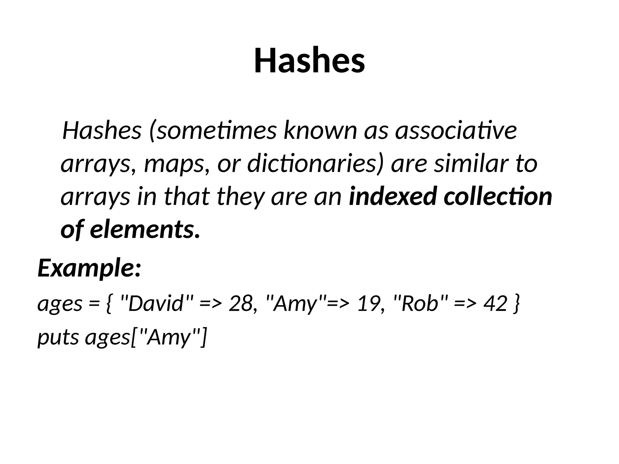 Hashes
Hashes (sometimes known as associative
arrays, maps, or dictionaries) are similar to
arrays in that they are an indexed collection
of elements.
Example:
ages = { "David" => 28, "Amy"=> 19, "Rob" => 42 }
puts ages["Amy"]
 