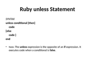 Ruby unless Statement
SYNTAX
unless conditional [then]
code
[else
code ]
end
• Note: The unless expression is the opposite of an if expression. It
executes code when a conditional is false.
 