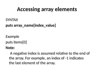 Accessing array elements
SYNTAX
puts array_name[index_value]
Example
puts items[0]
Note:
A negative index is assumed relative to the end of
the array. For example, an index of -1 indicates
the last element of the array.
 