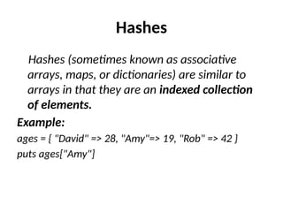 Hashes
Hashes (sometimes known as associative
arrays, maps, or dictionaries) are similar to
arrays in that they are an indexed collection
of elements.
Example:
ages = { "David" => 28, "Amy"=> 19, "Rob" => 42 }
puts ages["Amy"]
 