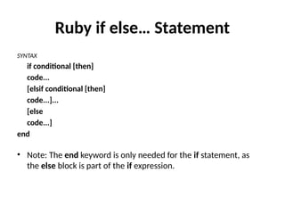 Ruby if else… Statement
SYNTAX
if conditional [then]
code...
[elsif conditional [then]
code...]...
[else
code...]
end
• Note: The end keyword is only needed for the if statement, as
the else block is part of the if expression.
 