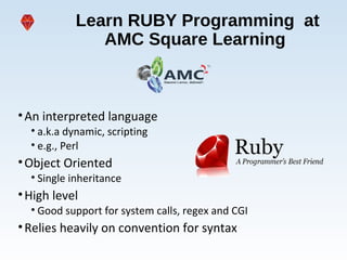 Learn RUBY Programming at
AMC Square Learning
•An interpreted language
• a.k.a dynamic, scripting
• e.g., Perl
•Object Oriented
• Single inheritance
•High level
• Good support for system calls, regex and CGI
•Relies heavily on convention for syntax
 