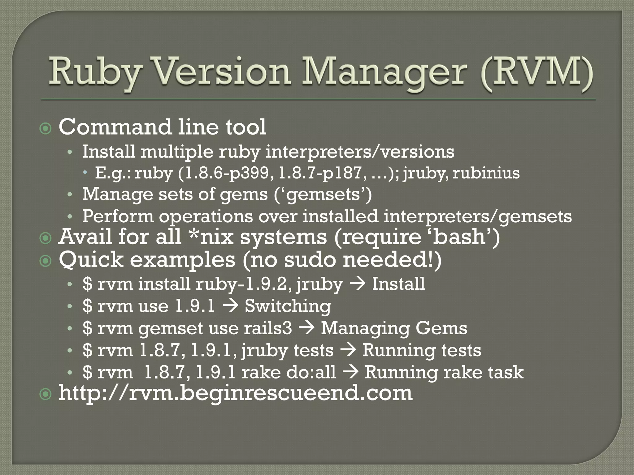    Command line tool
    • Install multiple ruby interpreters/versions
       E.g.: ruby (1.8.6-p399, 1.8.7-p187, …); jruby, rubinius
    • Manage sets of gems („gemsets‟)
    • Perform operations over installed interpreters/gemsets
   Avail for all *nix systems (require „bash‟)
   Quick examples (no sudo needed!)
    •   $ rvm install ruby-1.9.2, jruby  Install
    •   $ rvm use 1.9.1  Switching
    •   $ rvm gemset use rails3  Managing Gems
    •   $ rvm 1.8.7, 1.9.1, jruby tests  Running tests
    •   $ rvm 1.8.7, 1.9.1 rake do:all  Running rake task
   http://rvm.beginrescueend.com
 