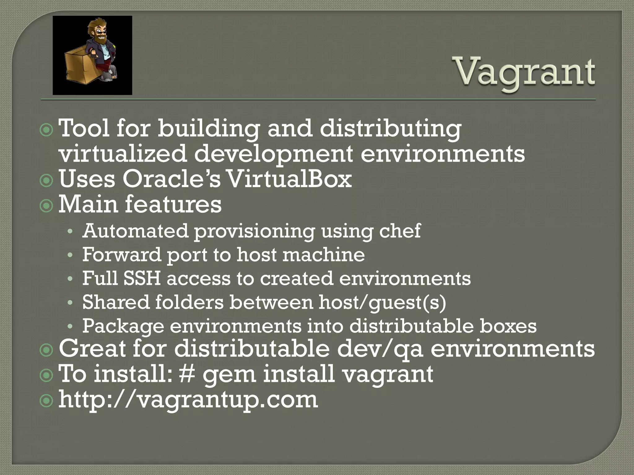  Tool for building and distributing
  virtualized development environments
 Uses Oracle‟s VirtualBox
 Main features
  •   Automated provisioning using chef
  •   Forward port to host machine
  •   Full SSH access to created environments
  •   Shared folders between host/guest(s)
  •   Package environments into distributable boxes
 Great for distributable dev/qa environments
 To install: # gem install vagrant
 http://vagrantup.com
 