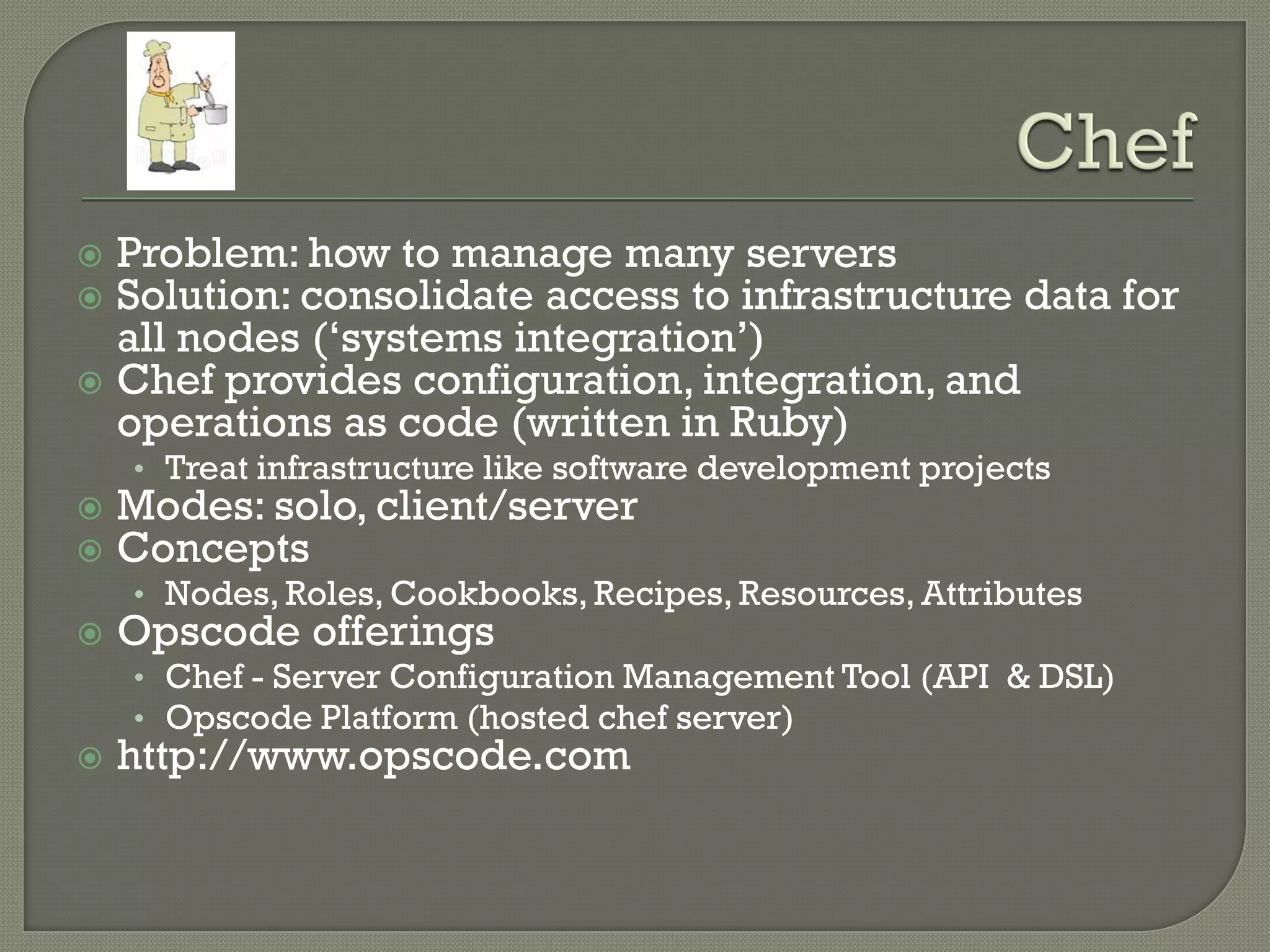  Problem: how to manage many servers
 Solution: consolidate access to infrastructure data for
  all nodes („systems integration‟)
 Chef provides configuration, integration, and
  operations as code (written in Ruby)
    • Treat infrastructure like software development projects
   Modes: solo, client/server
   Concepts
    • Nodes, Roles, Cookbooks, Recipes, Resources, Attributes
   Opscode offerings
    • Chef - Server Configuration Management Tool (API & DSL)
    • Opscode Platform (hosted chef server)
   http://www.opscode.com
 