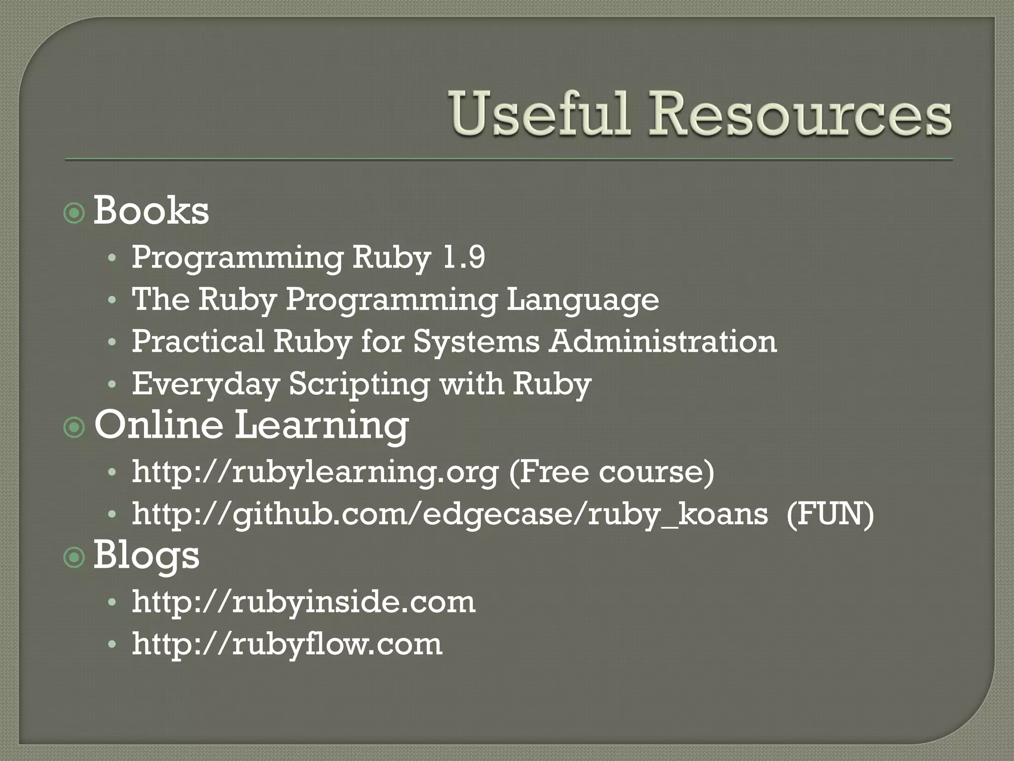  Books
   • Programming Ruby 1.9
   • The Ruby Programming Language
   • Practical Ruby for Systems Administration
   • Everyday Scripting with Ruby
 Online Learning
   • http://rubylearning.org (Free course)
   • http://github.com/edgecase/ruby_koans (FUN)
 Blogs
   • http://rubyinside.com
   • http://rubyflow.com
 