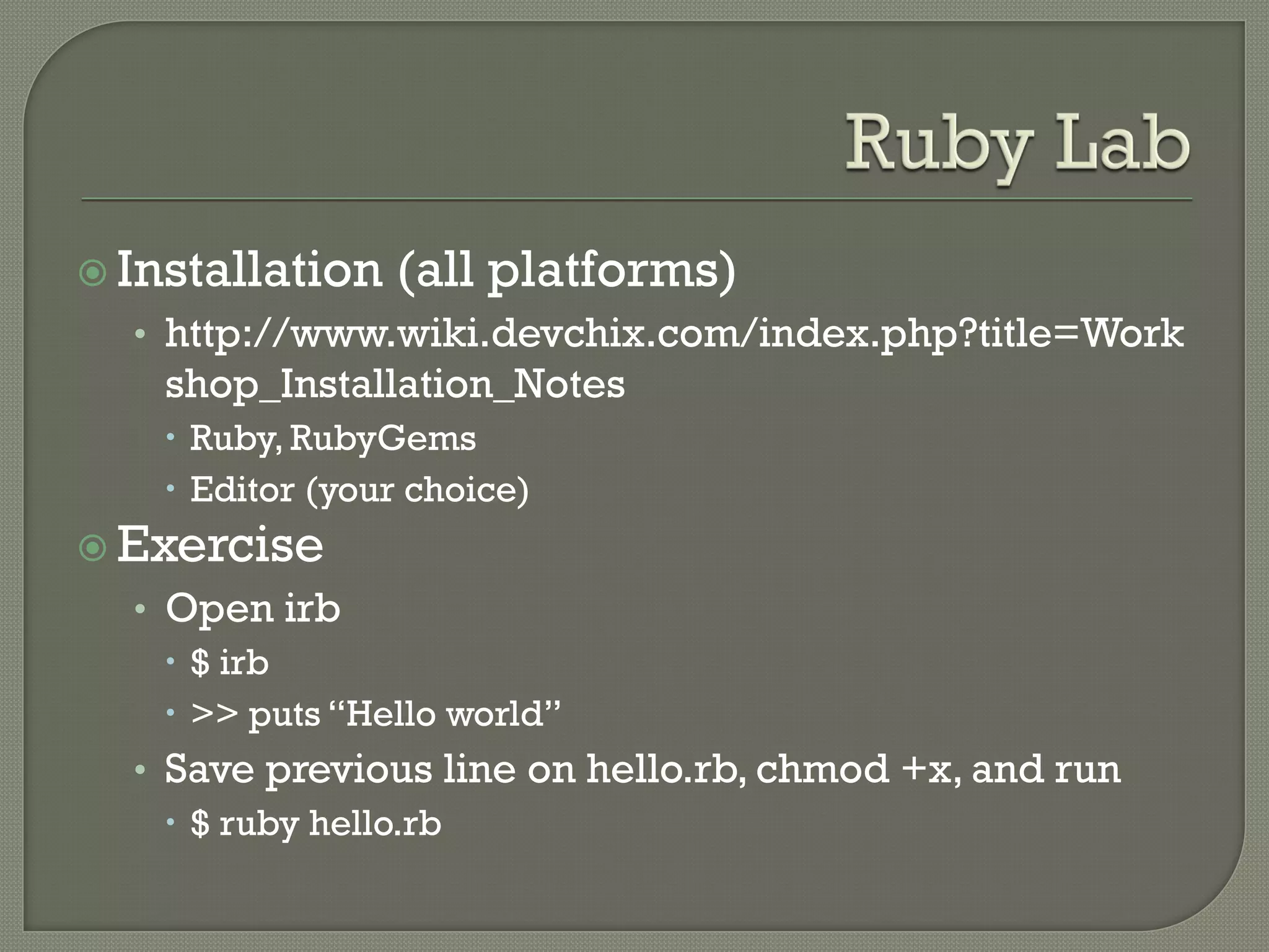  Installation   (all platforms)
  • http://www.wiki.devchix.com/index.php?title=Work
    shop_Installation_Notes
     Ruby, RubyGems
     Editor (your choice)
 Exercise
  • Open irb
     $ irb
     >> puts “Hello world”
  • Save previous line on hello.rb, chmod +x, and run
     $ ruby hello.rb
 