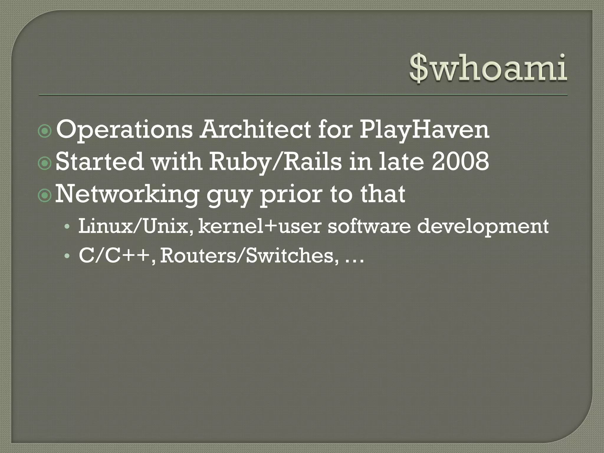  Operations  Architect for PlayHaven
 Started with Ruby/Rails in late 2008
 Networking guy prior to that
  • Linux/Unix, kernel+user software development
  • C/C++, Routers/Switches, …
 