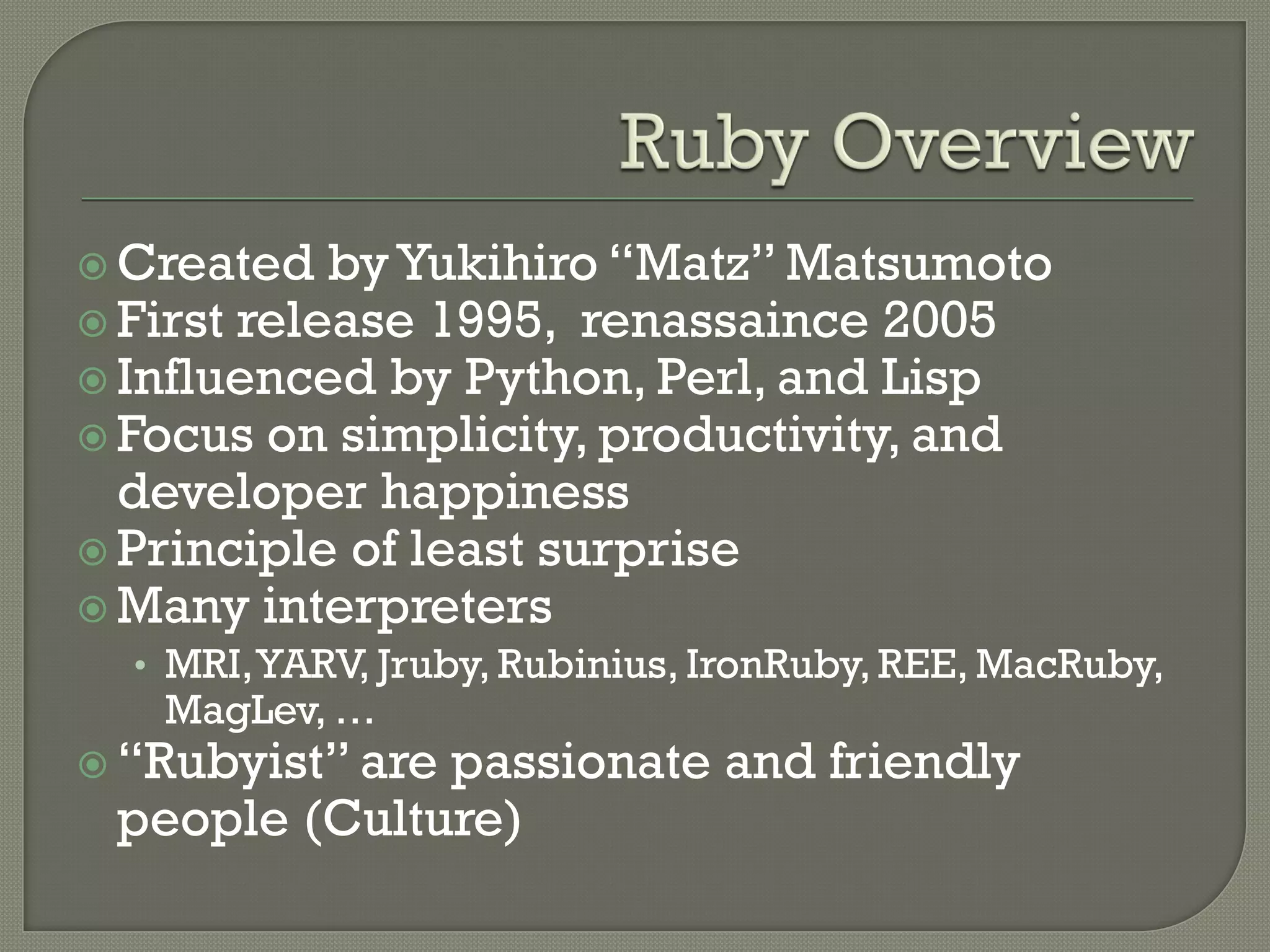  Created   by Yukihiro “Matz” Matsumoto
 First release 1995, renassaince 2005
 Influenced by Python, Perl, and Lisp
 Focus on simplicity, productivity, and
  developer happiness
 Principle of least surprise
 Many interpreters
  • MRI, YARV, Jruby, Rubinius, IronRuby, REE, MacRuby,
   MagLev, …
 “Rubyist” are
              passionate and friendly
 people (Culture)
 