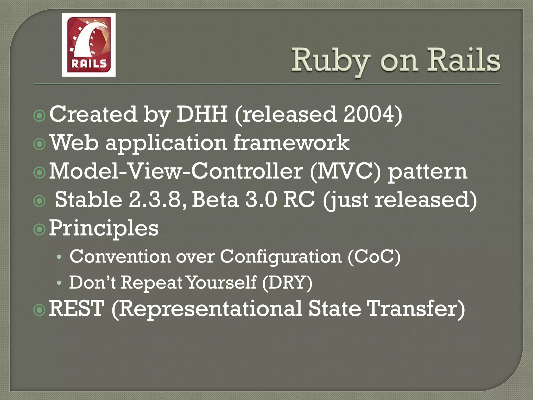  Created  by DHH (released 2004)
 Web application framework
 Model-View-Controller (MVC) pattern
 Stable 2.3.8, Beta 3.0 RC (just released)
 Principles
  • Convention over Configuration (CoC)
  • Don‟t Repeat Yourself (DRY)
 REST   (Representational State Transfer)
 