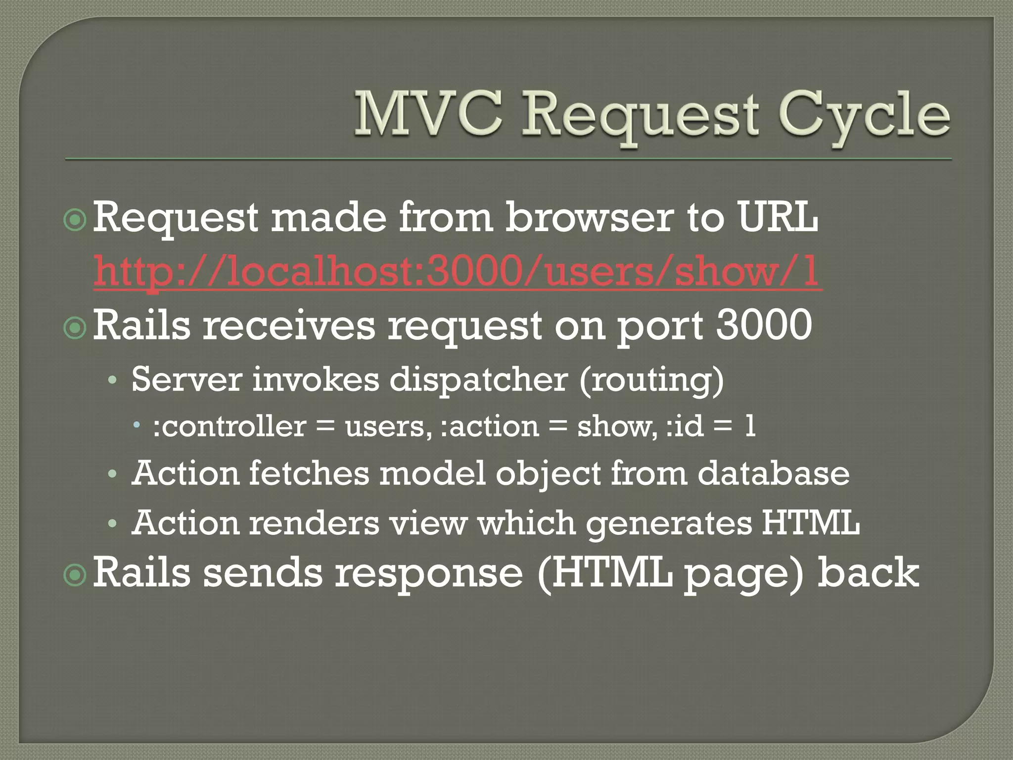  Request  made from browser to URL
  http://localhost:3000/users/show/1
 Rails receives request on port 3000
  • Server invokes dispatcher (routing)
     :controller = users, :action = show, :id = 1
  • Action fetches model object from database
  • Action renders view which generates HTML
 Rails   sends response (HTML page) back
 