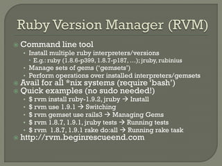    Command line tool
    • Install multiple ruby interpreters/versions
       E.g.: ruby (1.8.6-p399, 1.8.7-p187, …); jruby, rubinius
    • Manage sets of gems („gemsets‟)
    • Perform operations over installed interpreters/gemsets
   Avail for all *nix systems (require „bash‟)
   Quick examples (no sudo needed!)
    •   $ rvm install ruby-1.9.2, jruby  Install
    •   $ rvm use 1.9.1  Switching
    •   $ rvm gemset use rails3  Managing Gems
    •   $ rvm 1.8.7, 1.9.1, jruby tests  Running tests
    •   $ rvm 1.8.7, 1.9.1 rake do:all  Running rake task
   http://rvm.beginrescueend.com
 
