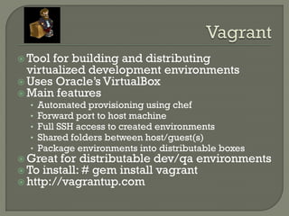  Tool for building and distributing
  virtualized development environments
 Uses Oracle‟s VirtualBox
 Main features
  •   Automated provisioning using chef
  •   Forward port to host machine
  •   Full SSH access to created environments
  •   Shared folders between host/guest(s)
  •   Package environments into distributable boxes
 Great for distributable dev/qa environments
 To install: # gem install vagrant
 http://vagrantup.com
 