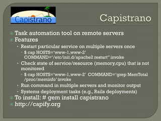  Task automation tool on remote servers
 Features
    • Restart particular service on multiple servers once
       $ cap HOSTS=„www-1,www-2‟
        COMMAND=„/etc/init.d/apache2 restart” invoke
    • Check state of service/resource (memory,cpu) that is not
     monitored
      $ cap HOSTS=„www-1,www-2‟ COMMAND=„grep MemTotal
       /proc/meminfo‟ invoke
    • Run command in multiple servers and monitor output
    • Systems deployment tasks (e.g., Rails deployments)
 To install: # gem install capistrano
 http://capify.org
 