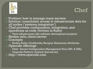  Problem: how to manage many servers
 Solution: consolidate access to infrastructure data for
  all nodes („systems integration‟)
 Chef provides configuration, integration, and
  operations as code (written in Ruby)
    • Treat infrastructure like software development projects
   Modes: solo, client/server
   Concepts
    • Nodes, Roles, Cookbooks, Recipes, Resources, Attributes
   Opscode offerings
    • Chef - Server Configuration Management Tool (API & DSL)
    • Opscode Platform (hosted chef server)
   http://www.opscode.com
 