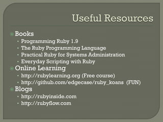  Books
   • Programming Ruby 1.9
   • The Ruby Programming Language
   • Practical Ruby for Systems Administration
   • Everyday Scripting with Ruby
 Online Learning
   • http://rubylearning.org (Free course)
   • http://github.com/edgecase/ruby_koans (FUN)
 Blogs
   • http://rubyinside.com
   • http://rubyflow.com
 