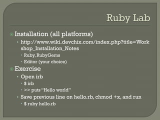  Installation   (all platforms)
  • http://www.wiki.devchix.com/index.php?title=Work
    shop_Installation_Notes
     Ruby, RubyGems
     Editor (your choice)
 Exercise
  • Open irb
     $ irb
     >> puts “Hello world”
  • Save previous line on hello.rb, chmod +x, and run
     $ ruby hello.rb
 