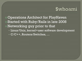  Operations  Architect for PlayHaven
 Started with Ruby/Rails in late 2008
 Networking guy prior to that
  • Linux/Unix, kernel+user software development
  • C/C++, Routers/Switches, …
 