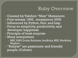  Created   by Yukihiro “Matz” Matsumoto
 First release 1995, renassaince 2005
 Influenced by Python, Perl, and Lisp
 Focus on simplicity, productivity, and
  developer happiness
 Principle of least surprise
 Many interpreters
  • MRI, YARV, Jruby, Rubinius, IronRuby, REE, MacRuby,
   MagLev, …
 “Rubyist” are
              passionate and friendly
 people (Culture)
 