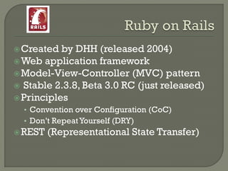  Created  by DHH (released 2004)
 Web application framework
 Model-View-Controller (MVC) pattern
 Stable 2.3.8, Beta 3.0 RC (just released)
 Principles
  • Convention over Configuration (CoC)
  • Don‟t Repeat Yourself (DRY)
 REST   (Representational State Transfer)
 